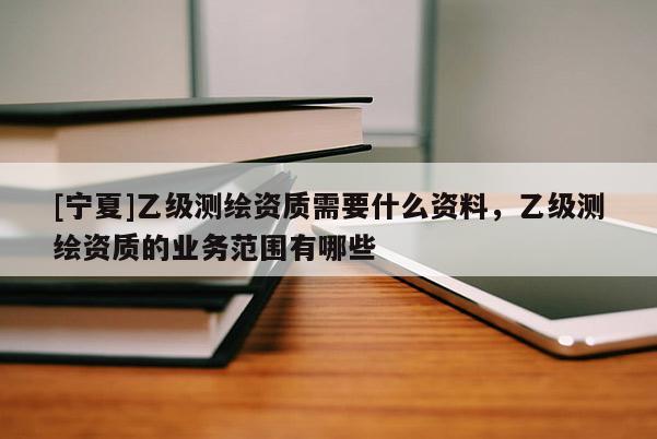 [宁夏]乙级测绘资质需要什么资料，乙级测绘资质的业务范围有哪些