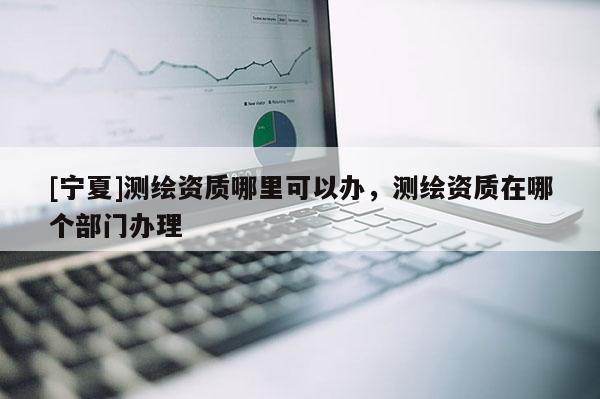 [宁夏]测绘资质哪里可以办，测绘资质在哪个部门办理