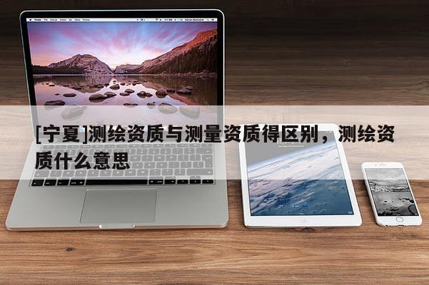 [宁夏]测绘资质与测量资质得区别，测绘资质什么意思