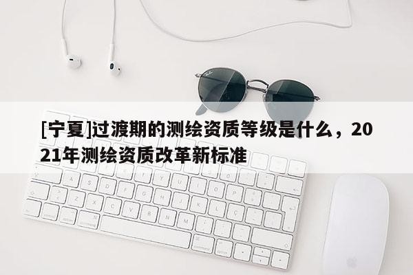 [宁夏]过渡期的测绘资质等级是什么，2021年测绘资质改革新标准