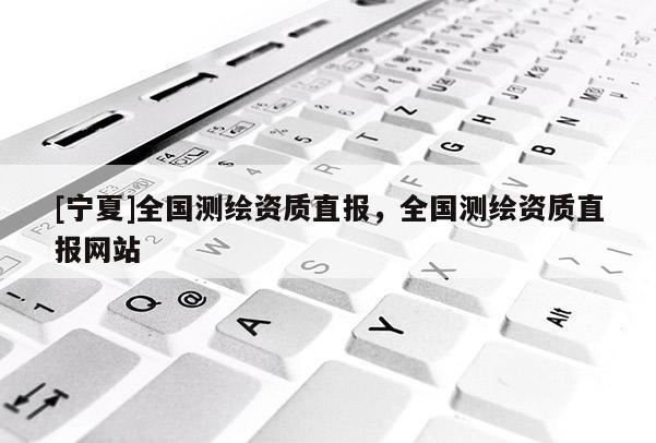 [宁夏]全国测绘资质直报，全国测绘资质直报网站