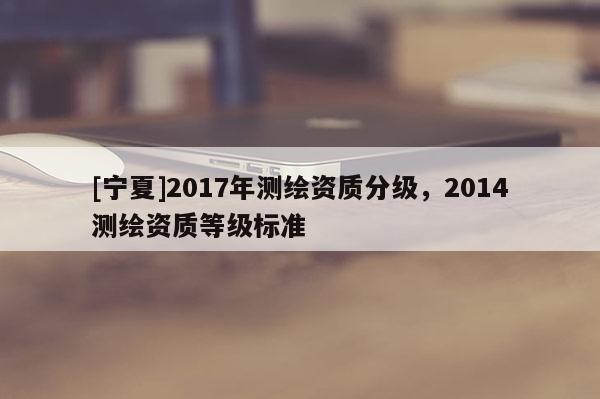 [宁夏]2017年测绘资质分级，2014测绘资质等级标准