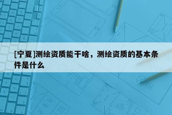 [宁夏]测绘资质能干啥，测绘资质的基本条件是什么