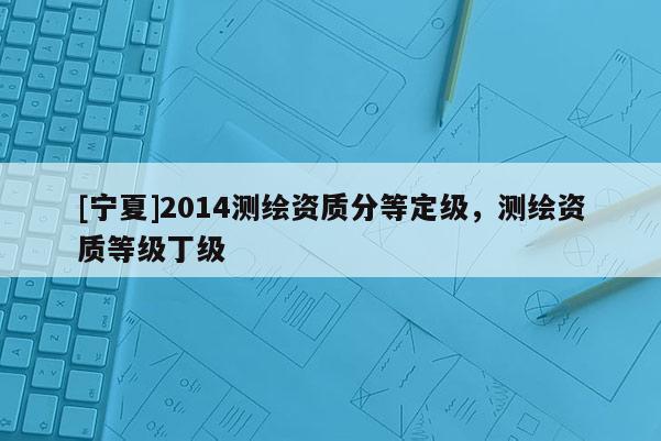 [宁夏]2014测绘资质分等定级，测绘资质等级丁级