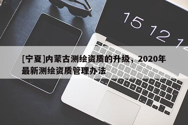 [宁夏]内蒙古测绘资质的升级，2020年最新测绘资质管理办法