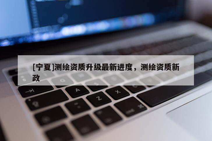 [宁夏]测绘资质升级最新进度，测绘资质新政