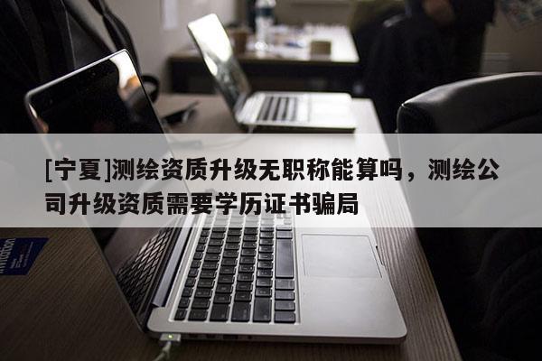[宁夏]测绘资质升级无职称能算吗，测绘公司升级资质需要学历证书骗局