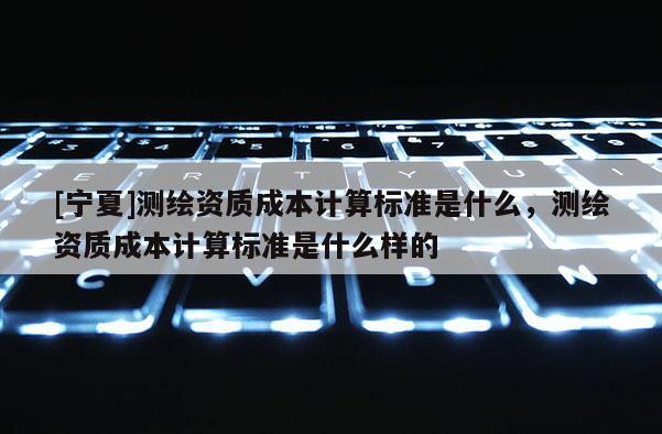 [宁夏]测绘资质成本计算标准是什么，测绘资质成本计算标准是什么样的