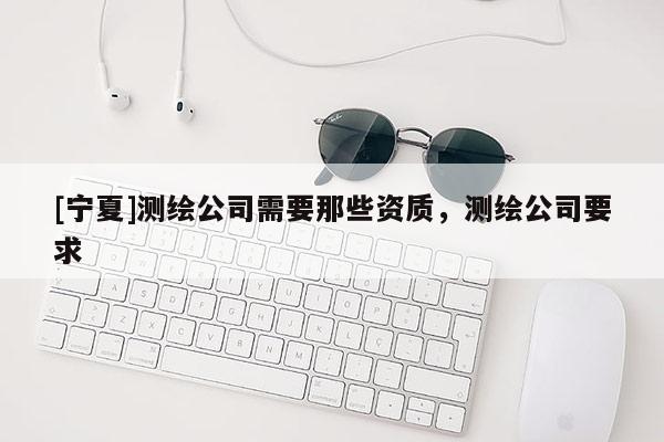 [宁夏]测绘公司需要那些资质，测绘公司要求