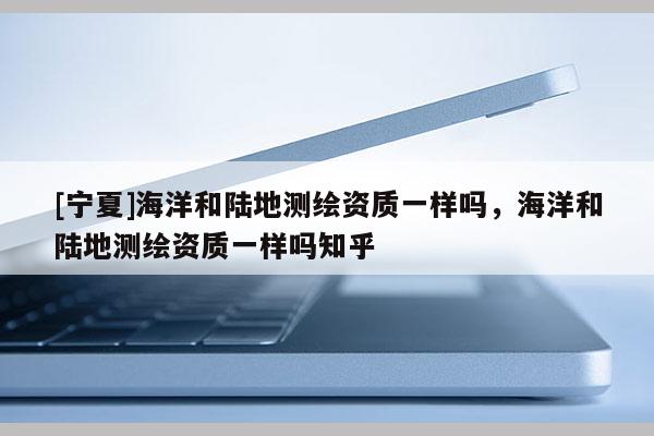 [宁夏]海洋和陆地测绘资质一样吗，海洋和陆地测绘资质一样吗知乎