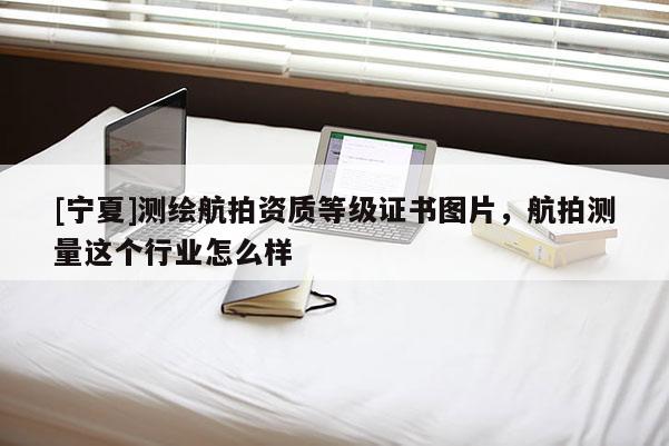 [宁夏]测绘航拍资质等级证书图片，航拍测量这个行业怎么样