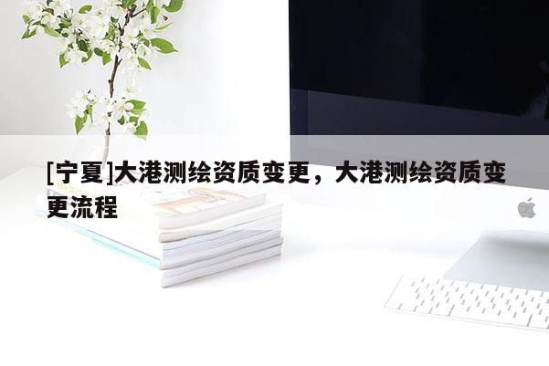 [宁夏]大港测绘资质变更，大港测绘资质变更流程