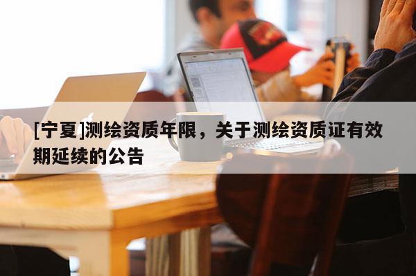 [宁夏]测绘资质年限，关于测绘资质证有效期延续的公告