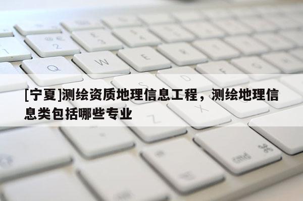 [宁夏]测绘资质地理信息工程，测绘地理信息类包括哪些专业