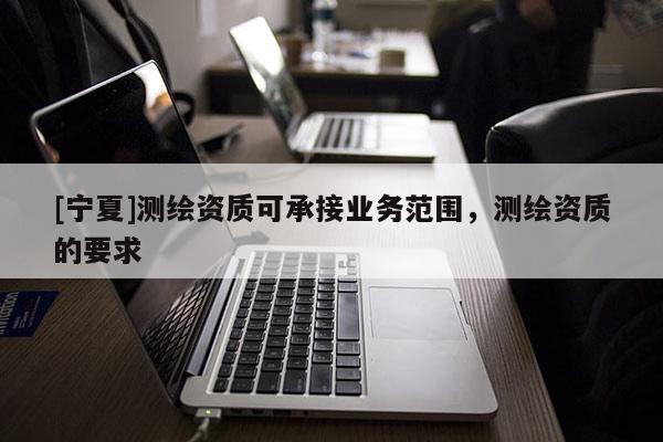 [宁夏]测绘资质可承接业务范围，测绘资质的要求