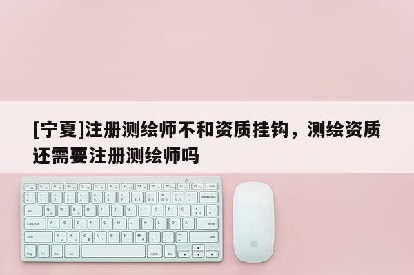 [宁夏]注册测绘师不和资质挂钩，测绘资质还需要注册测绘师吗