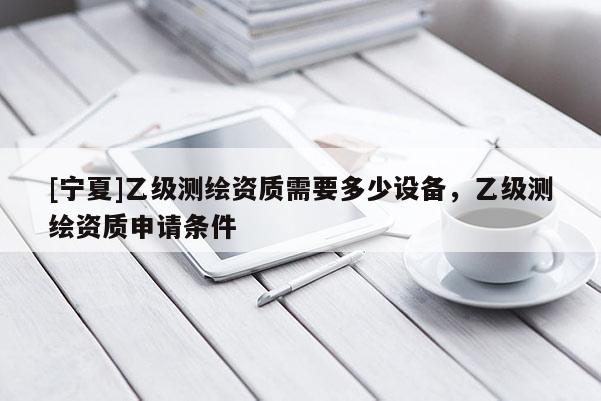 [宁夏]乙级测绘资质需要多少设备，乙级测绘资质申请条件