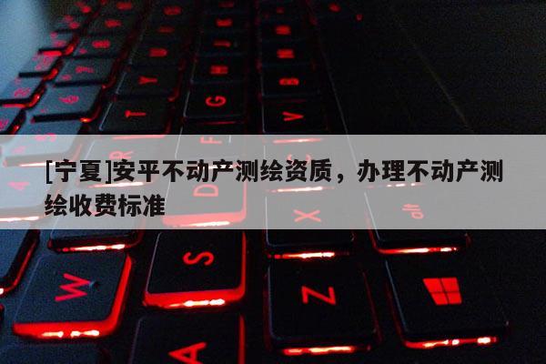 [宁夏]安平不动产测绘资质，办理不动产测绘收费标准