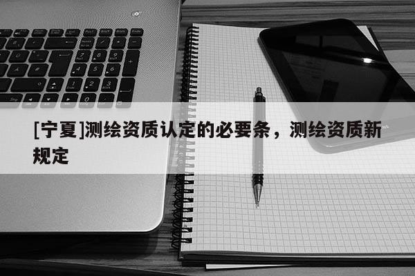 [宁夏]测绘资质认定的必要条，测绘资质新规定