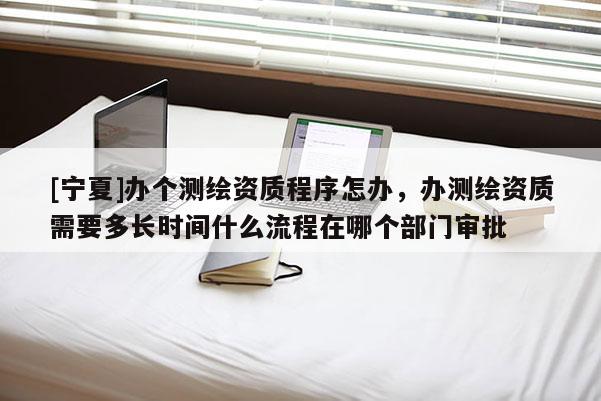 [宁夏]办个测绘资质程序怎办，办测绘资质需要多长时间什么流程在哪个部门审批