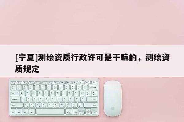 [宁夏]测绘资质行政许可是干嘛的，测绘资质规定