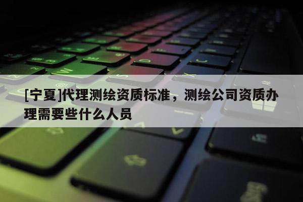 [宁夏]代理测绘资质标准，测绘公司资质办理需要些什么人员