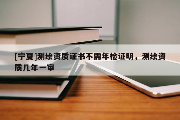 [宁夏]测绘资质证书不需年检证明，测绘资质几年一审