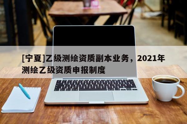 [宁夏]乙级测绘资质副本业务，2021年测绘乙级资质申报制度