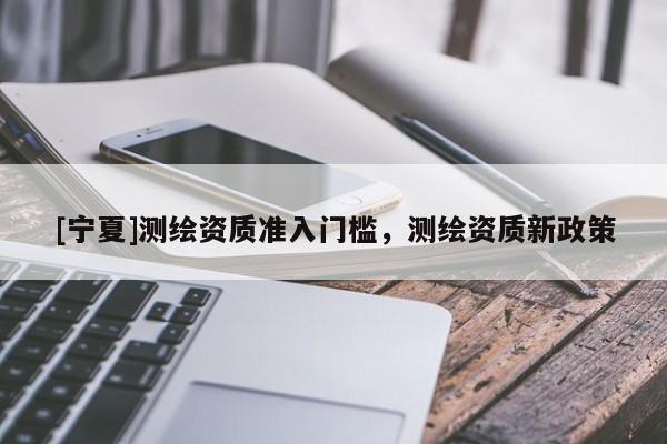 [宁夏]测绘资质准入门槛，测绘资质新政策
