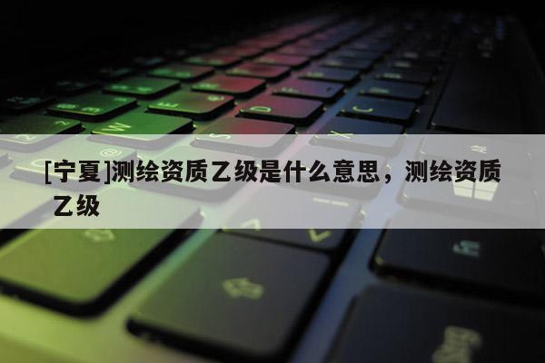 [宁夏]测绘资质乙级是什么意思，测绘资质 乙级