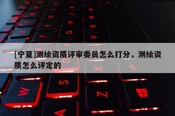 [宁夏]测绘资质评审委员怎么打分，测绘资质怎么评定的