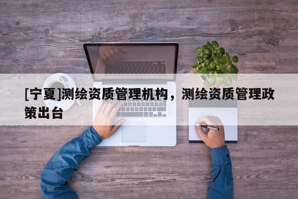 [宁夏]测绘资质管理机构，测绘资质管理政策出台