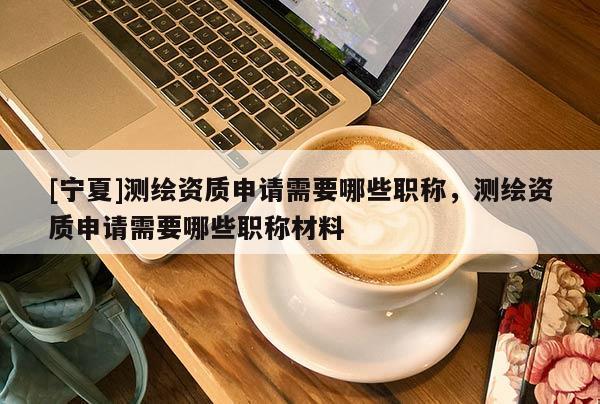 [宁夏]测绘资质申请需要哪些职称，测绘资质申请需要哪些职称材料