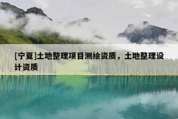 [宁夏]土地整理项目测绘资质，土地整理设计资质
