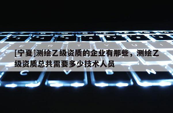 [宁夏]测绘乙级资质的企业有那些，测绘乙级资质总共需要多少技术人员