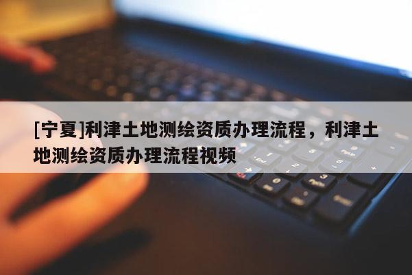 [宁夏]利津土地测绘资质办理流程，利津土地测绘资质办理流程视频