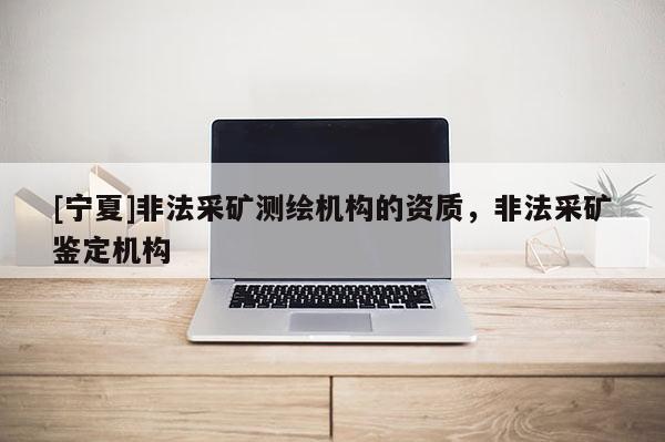 [宁夏]非法采矿测绘机构的资质，非法采矿鉴定机构