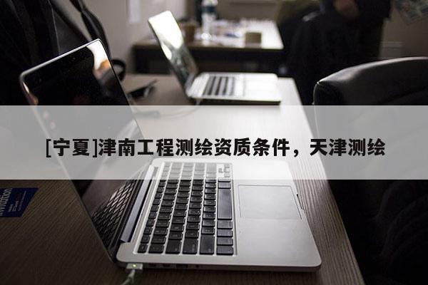 [宁夏]津南工程测绘资质条件，天津测绘