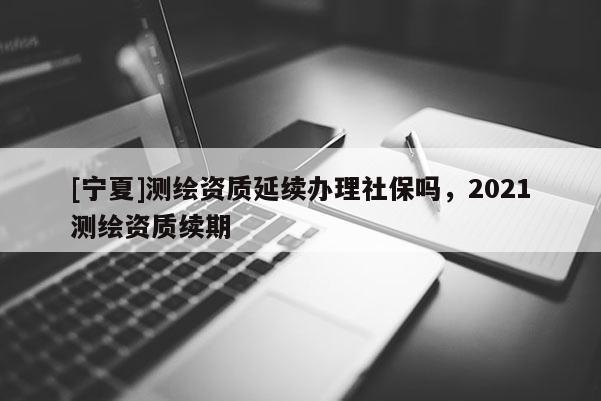 [宁夏]测绘资质延续办理社保吗，2021测绘资质续期