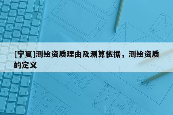 [宁夏]测绘资质理由及测算依据，测绘资质的定义