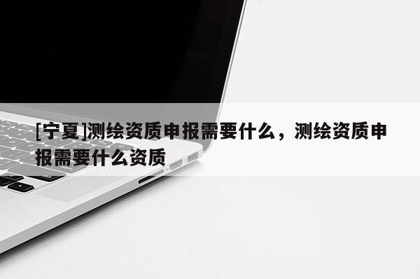 [宁夏]测绘资质申报需要什么，测绘资质申报需要什么资质