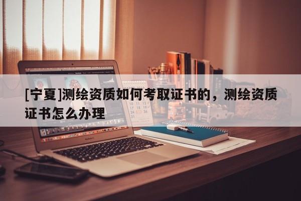 [宁夏]测绘资质如何考取证书的，测绘资质证书怎么办理