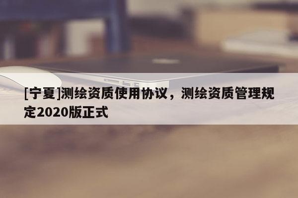 [宁夏]测绘资质使用协议，测绘资质管理规定2020版正式