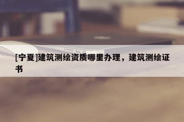 [宁夏]建筑测绘资质哪里办理，建筑测绘证书