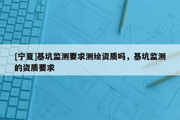 [宁夏]基坑监测要求测绘资质吗，基坑监测的资质要求