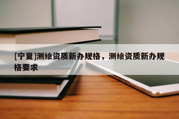 [宁夏]测绘资质新办规格，测绘资质新办规格要求