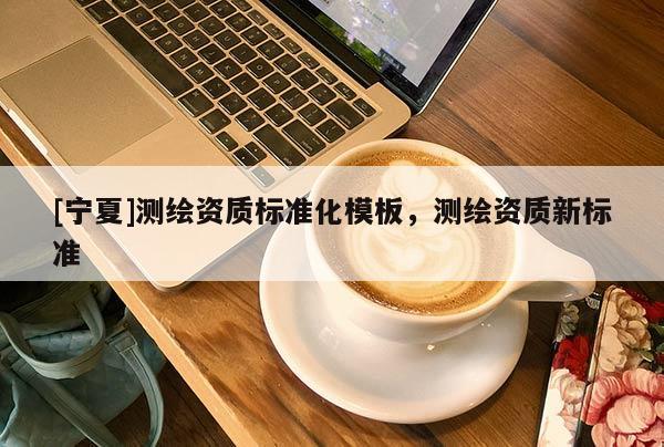 [宁夏]测绘资质标准化模板，测绘资质新标准