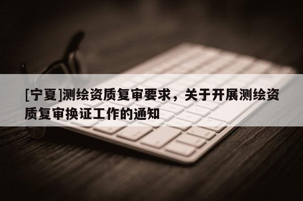 [宁夏]测绘资质复审要求，关于开展测绘资质复审换证工作的通知