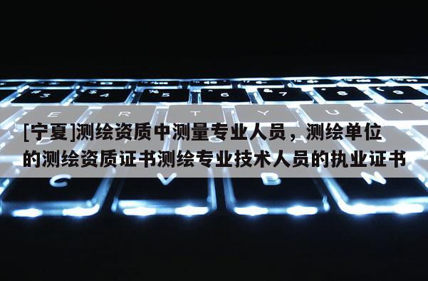 [宁夏]测绘资质中测量专业人员，测绘单位的测绘资质证书测绘专业技术人员的执业证书