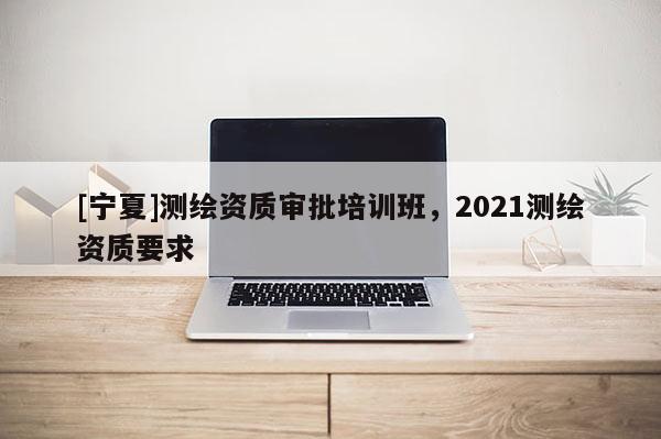 [宁夏]测绘资质审批培训班，2021测绘资质要求